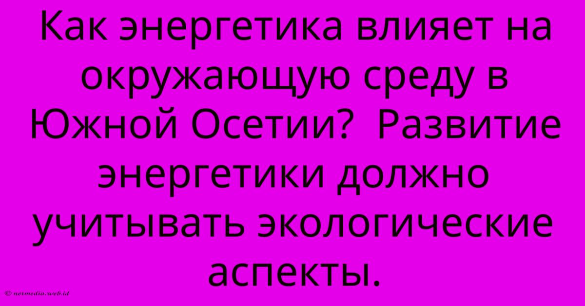 Как Энергетика Влияет На Окружающую Среду В Южной Осетии? Развитие Энергетики Должно Учитывать Экологические Аспекты. Как Энергетика Влияет На Окружающую Среду В Южной Осетии? Развитие Энергетики Должно Учитывать Экологические Аспекты.