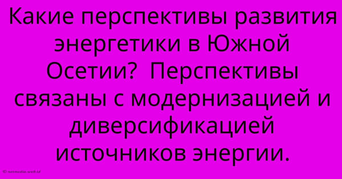 Какие Перспективы Развития Энергетики В Южной Осетии? Перспективы Связаны С Модернизацией И Диверсификацией Источников Энергии. Какие Перспективы Развития Энергетики В Южной Осетии? Перспективы Связаны С Модернизацией И Диверсификацией Источников Энергии.