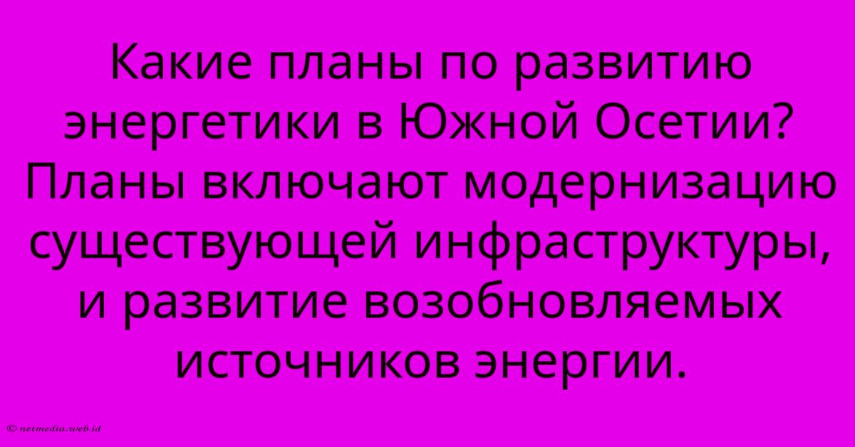 Какие Планы По Развитию Энергетики В Южной Осетии? Планы Включают Модернизацию Существующей Инфраструктуры, И Развитие Возобновляемых Источников Энергии. Какие Планы По Развитию Энергетики В Южной Осетии? Планы Включают Модернизацию Существующей Инфраструктуры, И Развитие Возобновляемых Источников Энергии.