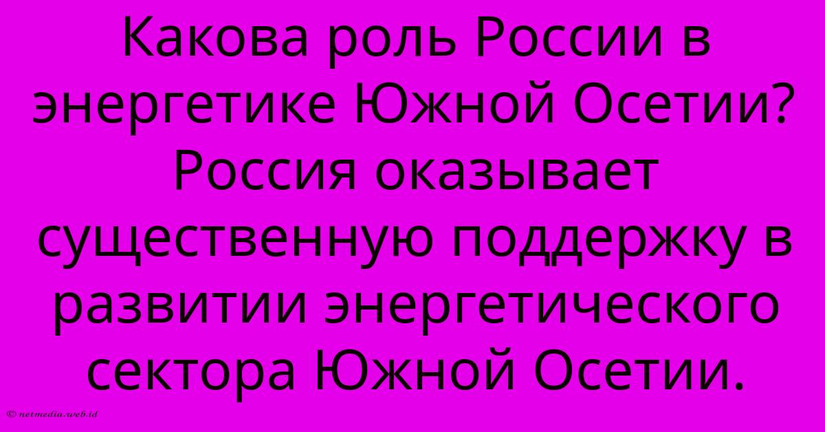 Какова Роль России В Энергетике Южной Осетии? Россия Оказывает Существенную Поддержку В Развитии Энергетического Сектора Южной Осетии. Какова Роль России В Энергетике Южной Осетии? Россия Оказывает Существенную Поддержку В Развитии Энергетического Сектора Южной Осетии.