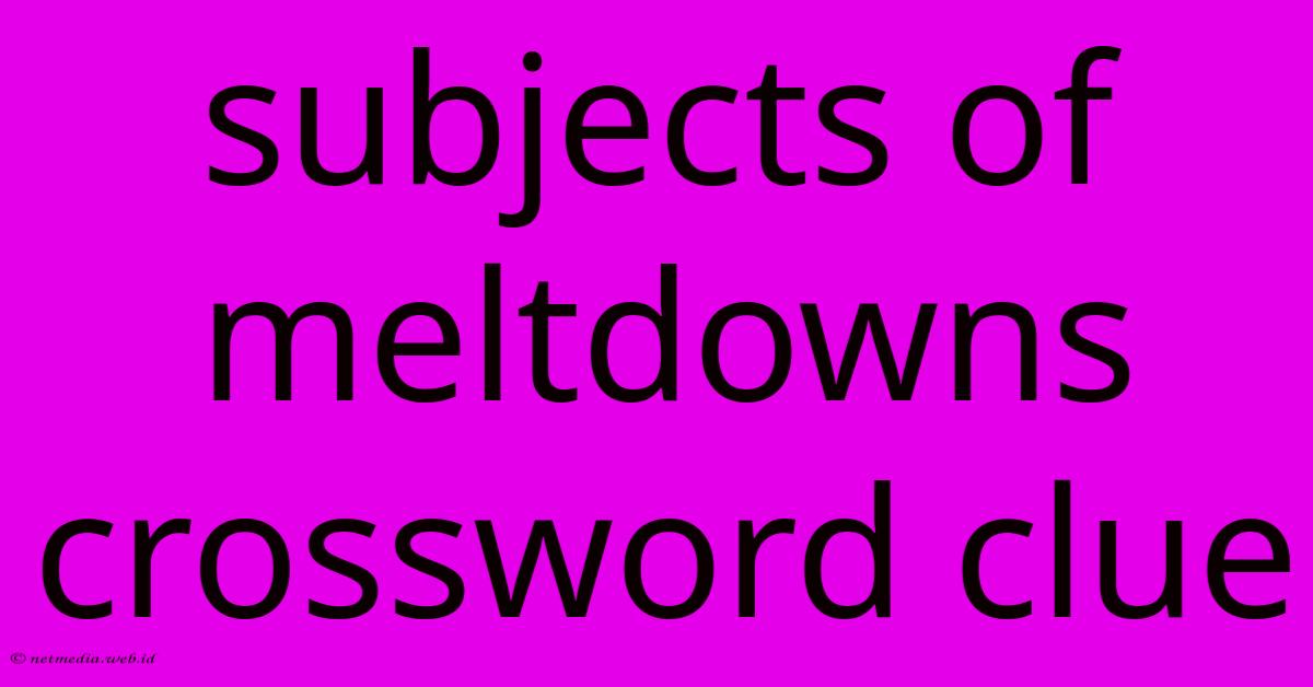 Subjects Of Meltdowns Crossword Clue Subjects Of Meltdowns Crossword Clue